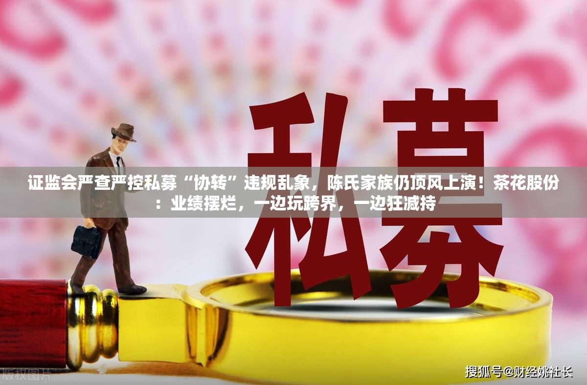 证监会严查严控私募“协转”违规乱象，陈氏家族仍顶风上演！茶花股份：业绩摆烂，一边玩跨界，一边狂减持