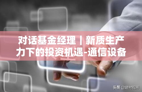 对话基金经理｜新质生产力下的投资机遇-通信设备（二）卫星互联网